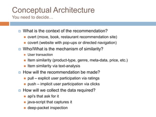 Conceptual Architecture
You need to decide…
 What is the context of the recommendation?
 overt (move, book, restaurant recommendation site)
 covert (website with pop-ups or directed navigation)
 Who/What is the mechanism of similarity?
 User transaction
 Item similarity (product-type, genre, meta-data, price, etc.)
 Item similarity via text-analysis
 How will the recommendation be made?
 pull – explicit user participation via ratings
 push – implicit user participation via clicks
 How will we collect the data required?
 api's that ask for it
 java-script that captures it
 deep-packet inspection
 