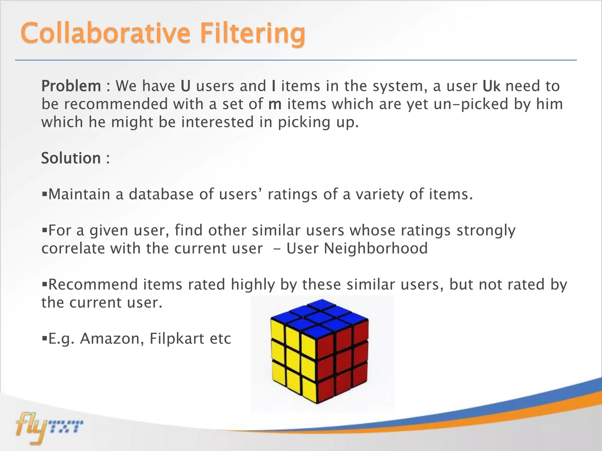 Collaborative Filtering
 Problem : We have U users and I items in the system, a user Uk need to
 be recommended with a set of m items which are yet un-picked by him
 which he might be interested in picking up.

 Solution :

 Maintain a database of users’ ratings of a variety of items.

 For a given user, find other similar users whose ratings strongly
 correlate with the current user - User Neighborhood

 Recommend items rated highly by these similar users, but not rated by
 the current user.

 E.g. Amazon, Filpkart etc
 