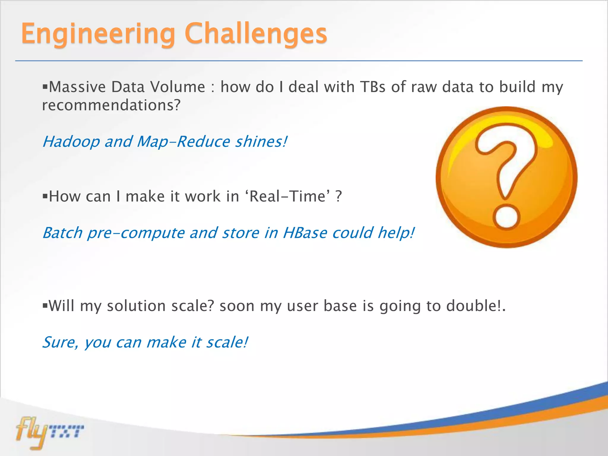 Engineering Challenges
 Massive Data Volume : how do I deal with TBs of raw data to build my
 recommendations?

 Hadoop and Map-Reduce shines!


 How can I make it work in ‘Real-Time’ ?

 Batch pre-compute and store in HBase could help!



 Will my solution scale? soon my user base is going to double!.

 Sure, you can make it scale!
 
