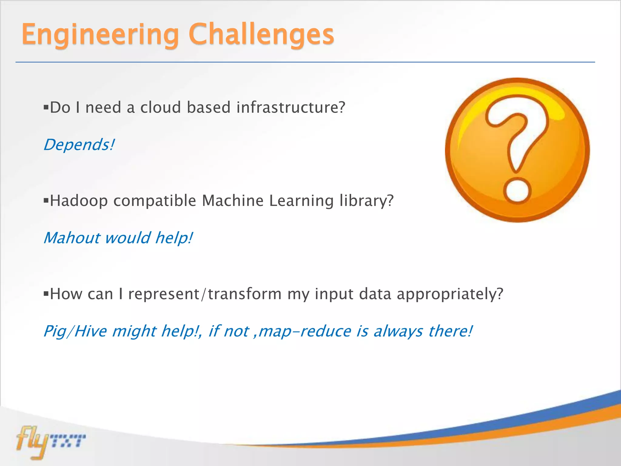 Engineering Challenges

 Do I need a cloud based infrastructure?

 Depends!


 Hadoop compatible Machine Learning library?

 Mahout would help!


 How can I represent/transform my input data appropriately?

 Pig/Hive might help!, if not ,map-reduce is always there!
 