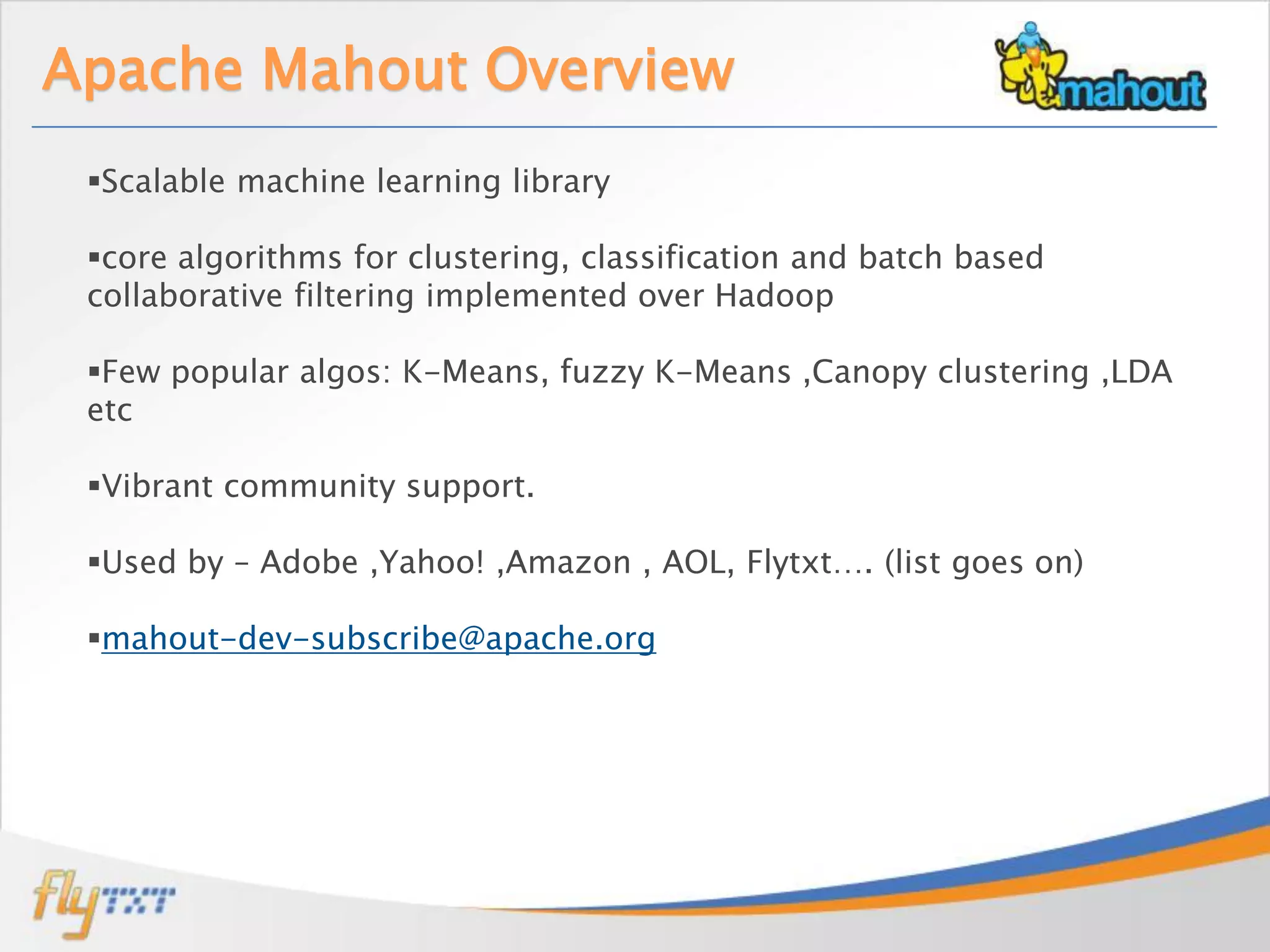 Apache Mahout Overview
 Scalable machine learning library

 core algorithms for clustering, classification and batch based
 collaborative filtering implemented over Hadoop

 Few popular algos: K-Means, fuzzy K-Means ,Canopy clustering ,LDA
 etc

 Vibrant community support.

 Used by – Adobe ,Yahoo! ,Amazon , AOL, Flytxt…. (list goes on)

 mahout-dev-subscribe@apache.org
 