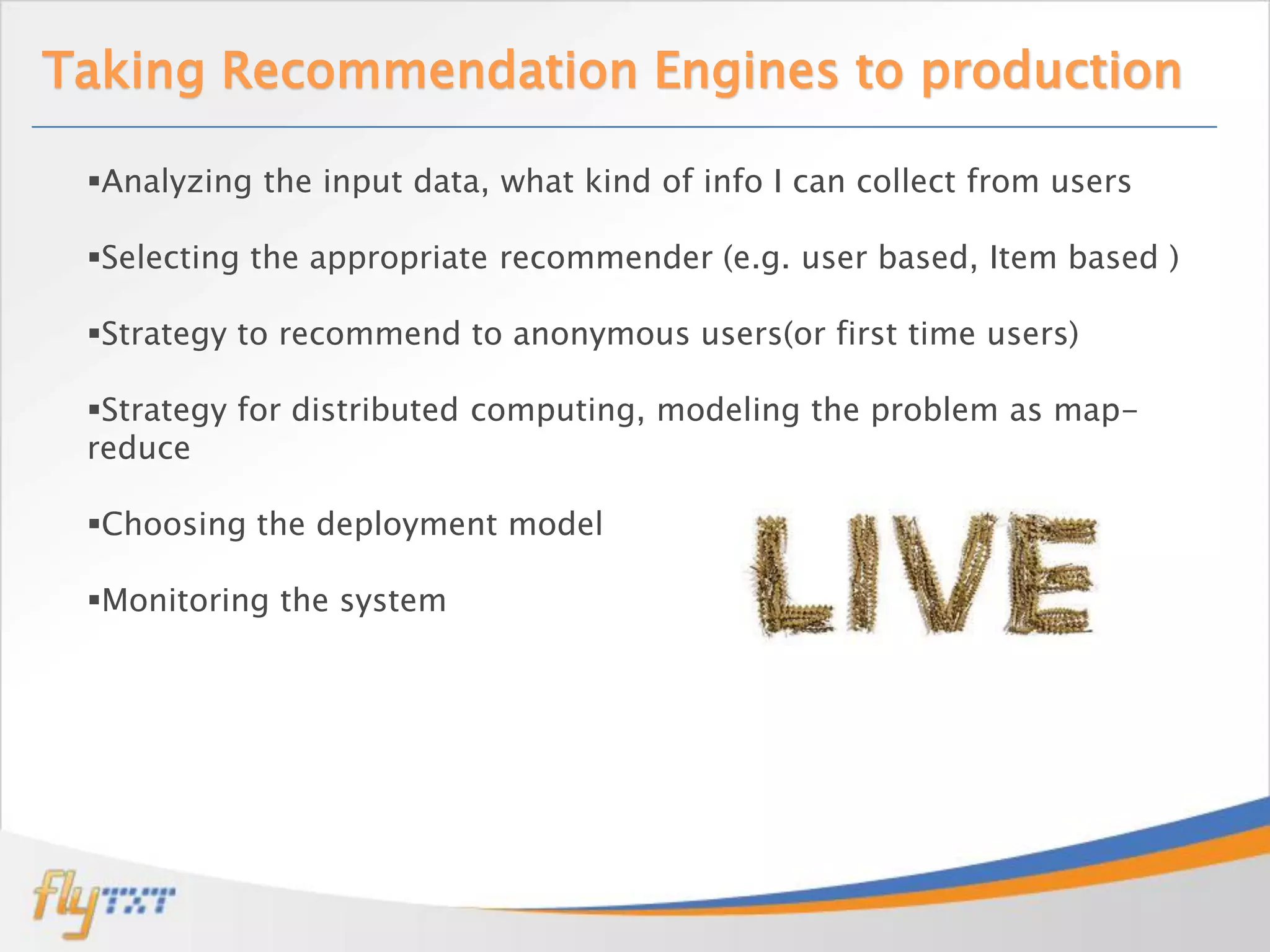Taking Recommendation Engines to production

 Analyzing the input data, what kind of info I can collect from users

 Selecting the appropriate recommender (e.g. user based, Item based )

 Strategy to recommend to anonymous users(or first time users)

 Strategy for distributed computing, modeling the problem as map-
 reduce

 Choosing the deployment model

 Monitoring the system
 