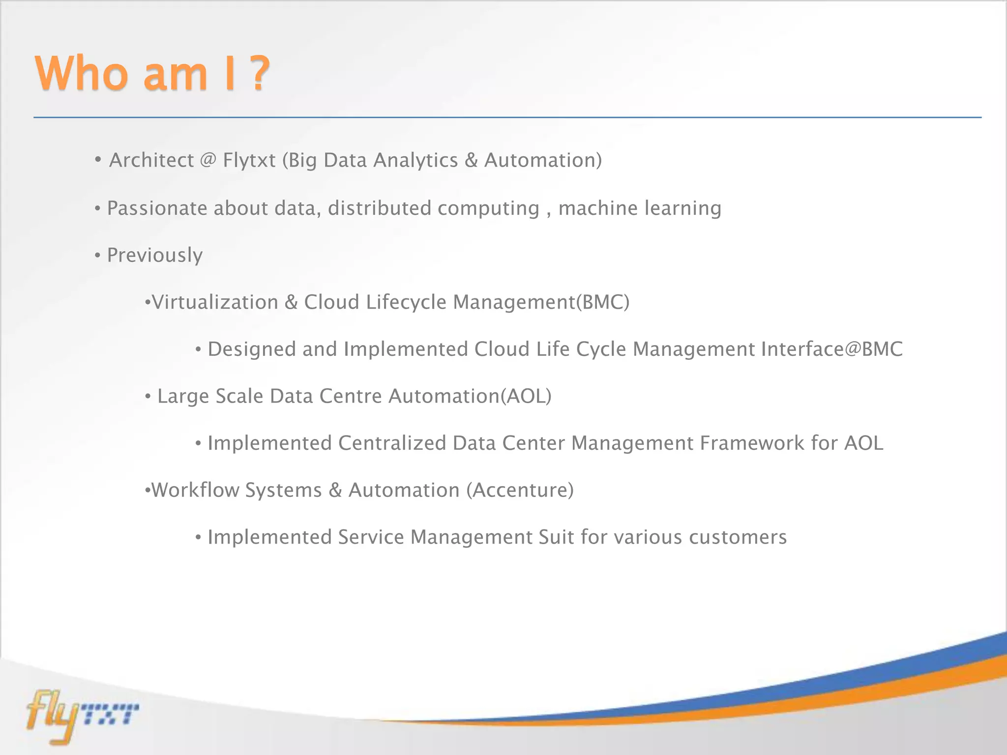 Who am I ?
  • Architect @ Flytxt (Big Data Analytics & Automation)

  • Passionate about data, distributed computing , machine learning

  • Previously

       •Virtualization & Cloud Lifecycle Management(BMC)

             • Designed and Implemented Cloud Life Cycle Management Interface@BMC

       • Large Scale Data Centre Automation(AOL)

             • Implemented Centralized Data Center Management Framework for AOL

       •Workflow Systems & Automation (Accenture)

             • Implemented Service Management Suit for various customers
 