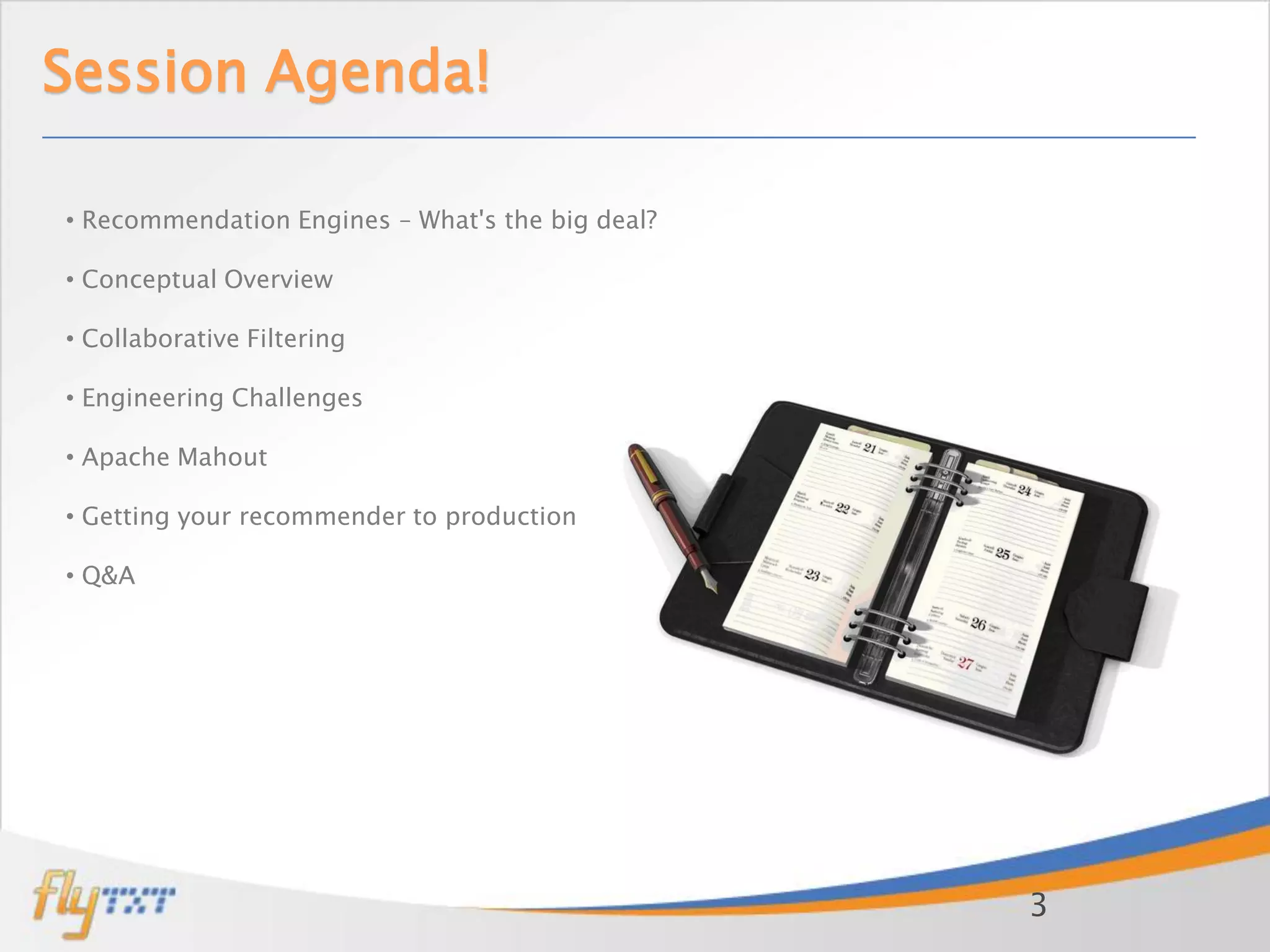 Session Agenda!

• Recommendation Engines – What's the big deal?

• Conceptual Overview

• Collaborative Filtering

• Engineering Challenges

• Apache Mahout

• Getting your recommender to production

• Q&A




                                                  3
 