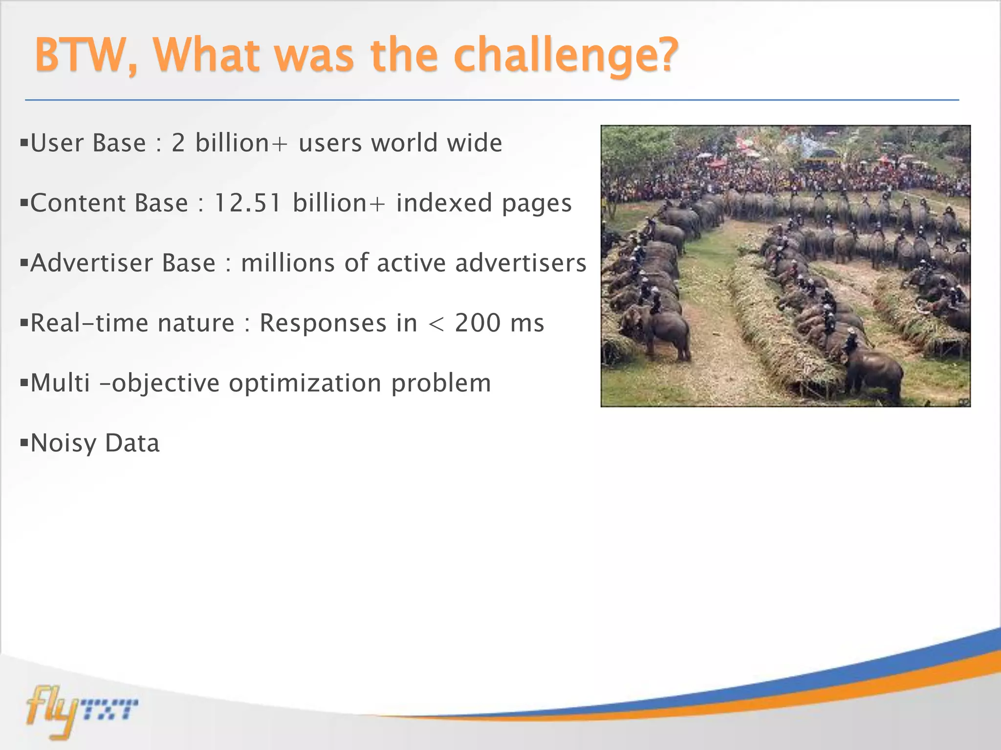 BTW, What was the challenge?
User Base : 2 billion+ users world wide

Content Base : 12.51 billion+ indexed pages

Advertiser Base : millions of active advertisers

Real-time nature : Responses in < 200 ms

Multi –objective optimization problem

Noisy Data
 