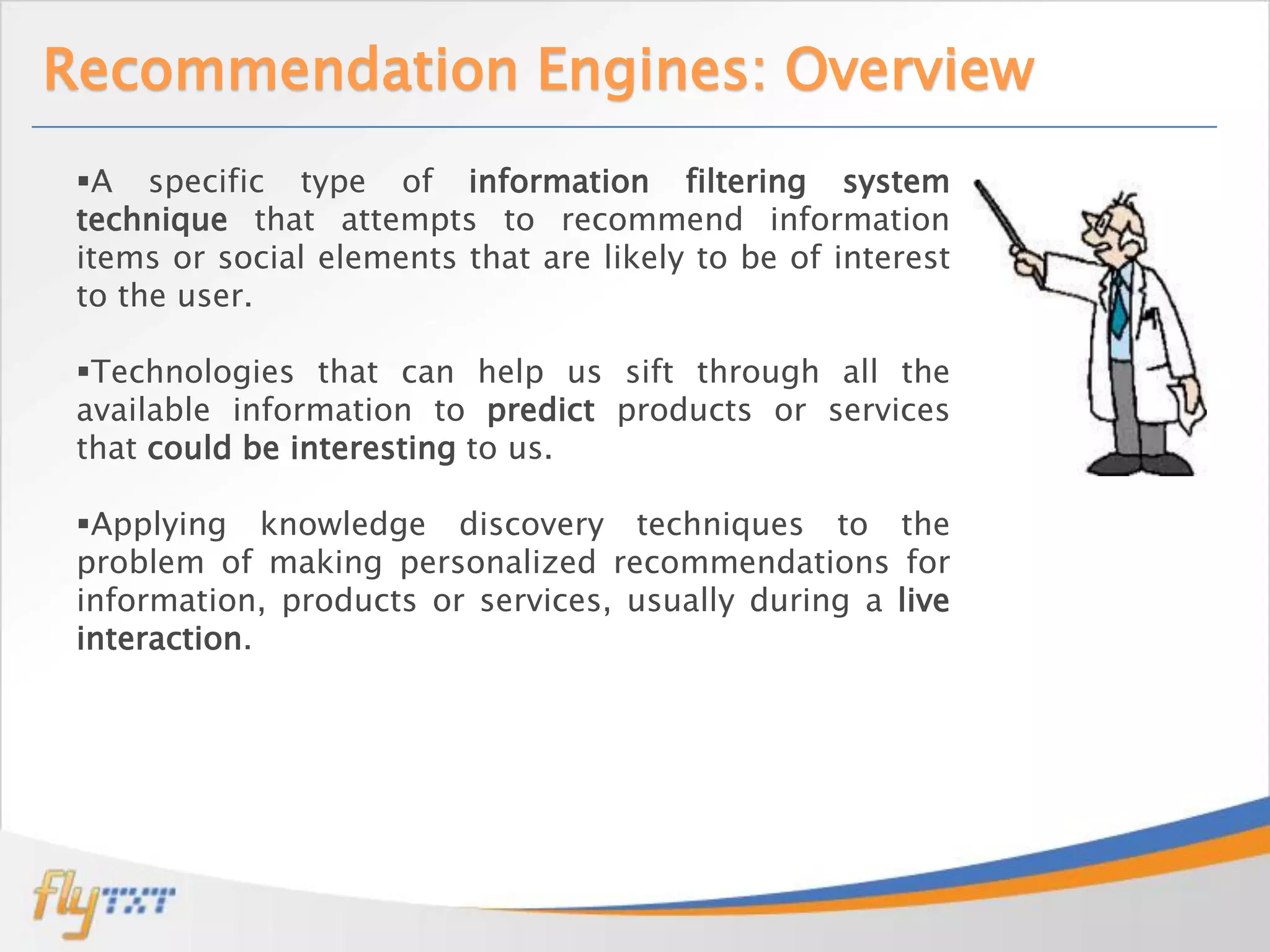 Recommendation Engines: Overview
 A specific type of information filtering system
 technique that attempts to recommend information
 items or social elements that are likely to be of interest
 to the user.

 Technologies that can help us sift through all the
 available information to predict products or services
 that could be interesting to us.

 Applying knowledge discovery techniques to the
 problem of making personalized recommendations for
 information, products or services, usually during a live
 interaction.
 