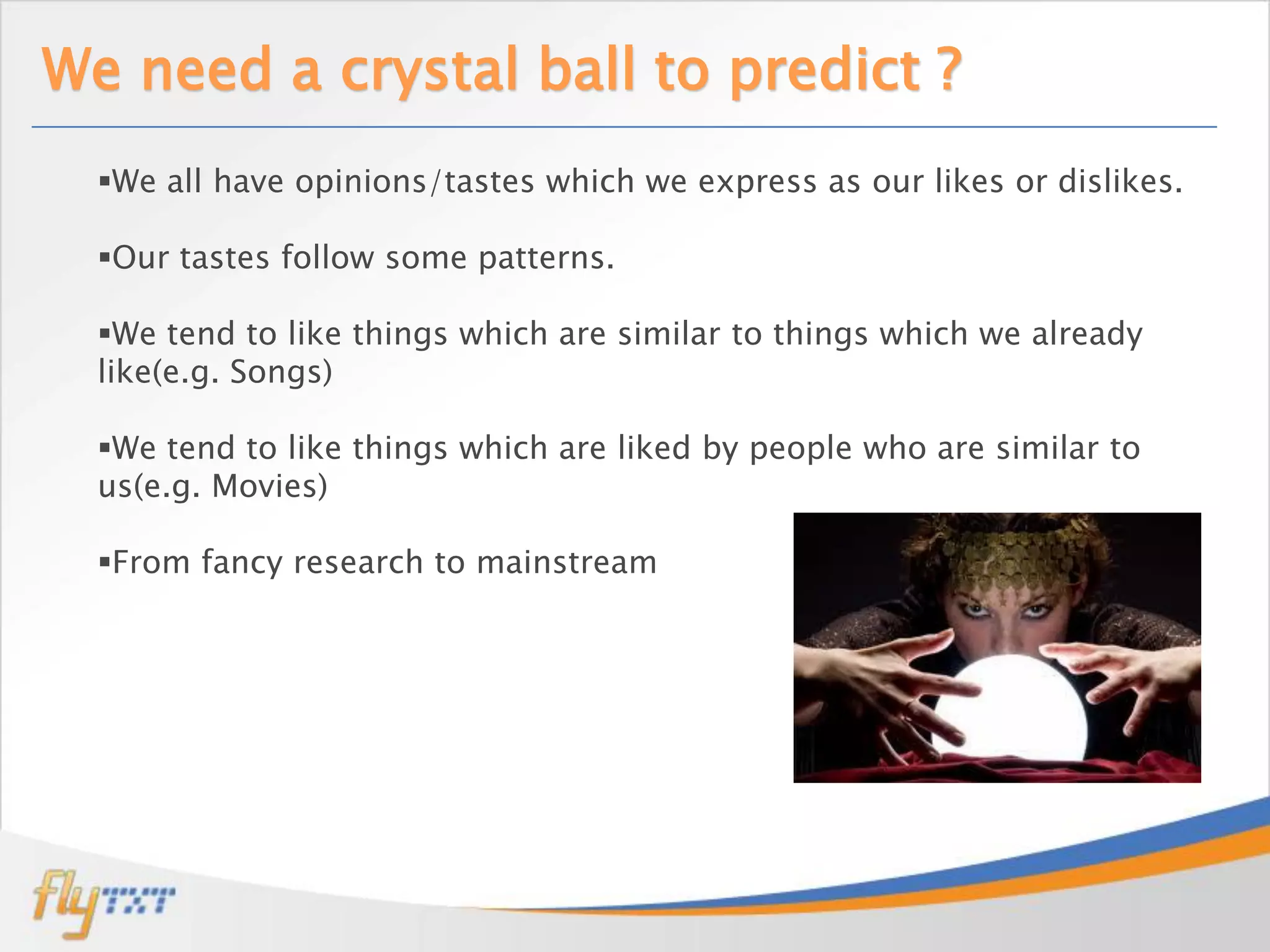 We need a crystal ball to predict ?
  We all have opinions/tastes which we express as our likes or dislikes.

  Our tastes follow some patterns.

  We tend to like things which are similar to things which we already
  like(e.g. Songs)

  We tend to like things which are liked by people who are similar to
  us(e.g. Movies)

  From fancy research to mainstream
 