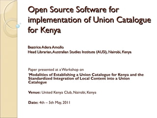 Open Source Software for
implementation of Union Catalogue
for Kenya
Beatrice Adera Amollo
Head Librarian, Australian Studies Institute (AUSI), Nairobi, Kenya



Paper presented at a Workshop on
‘Modalities of Establishing a Union Catalogue for Kenya and the
Standardized Integration of Local Content into a Union
Catalogue

Venue: United Kenya Club, Nairobi, Kenya

Date: 4th – 5th May, 2011
 