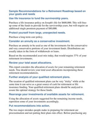 Sample Recommendations for a Retirement Roadmap based on
your goals and needs
Use life insurance to fund the survivorship years.
Purchase a life insurance policy on Joseph's life for $600,000. This will free-
up some of the funds to provide for the survivorship years, but will require an
additional single premium payment of $80,000.
Protect yourself from large, unexpected needs.
Purchase a long-term care policy.
Consider an annuity as a conservative investment.
Purchase an annuity to be used as one of the investments for the conservative
and very conservative portions of your investment funds. Distributions are
usually taken in the form of withdrawals or loans.
Based on the recommended asset mix today, that would require 37% of your
retirement investments.
Review your total asset allocations.
This report considers the allocation of assets for your remaining retirement
needs. You should review your total asset allocations incorporating these
retirement recommendations.
Further analysis of your qualified retirement plans.
The taxation of qualified retirement plans can be very "tricky" while at the
same time it can serve as a great source of cash for retirement or life
insurance funding. Your qualified retirement plans should be analyzed to
assure the optimal strategy for those funds.
Rearrange your investments of available assets for retirement.
Using the allocation of assets suggested for the remaining income needs,
reposition some of your investments accordingly.
Put recommendations into action.
The two major mistakes people make in preparing for retirement are
procrastination and not putting their plans into effect. Before purchasing any
 