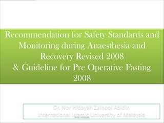 Recommendation for Safety Standards and
   Monitoring during Anaesthesia and
        Recovery Revised 2008
  & Guideline for Pre Operative Fasting
                  2008


              Dr. Nor Hidayah Zainool Abidin
        International Islamic University of Malaysia
                        Anor Hidayah
 