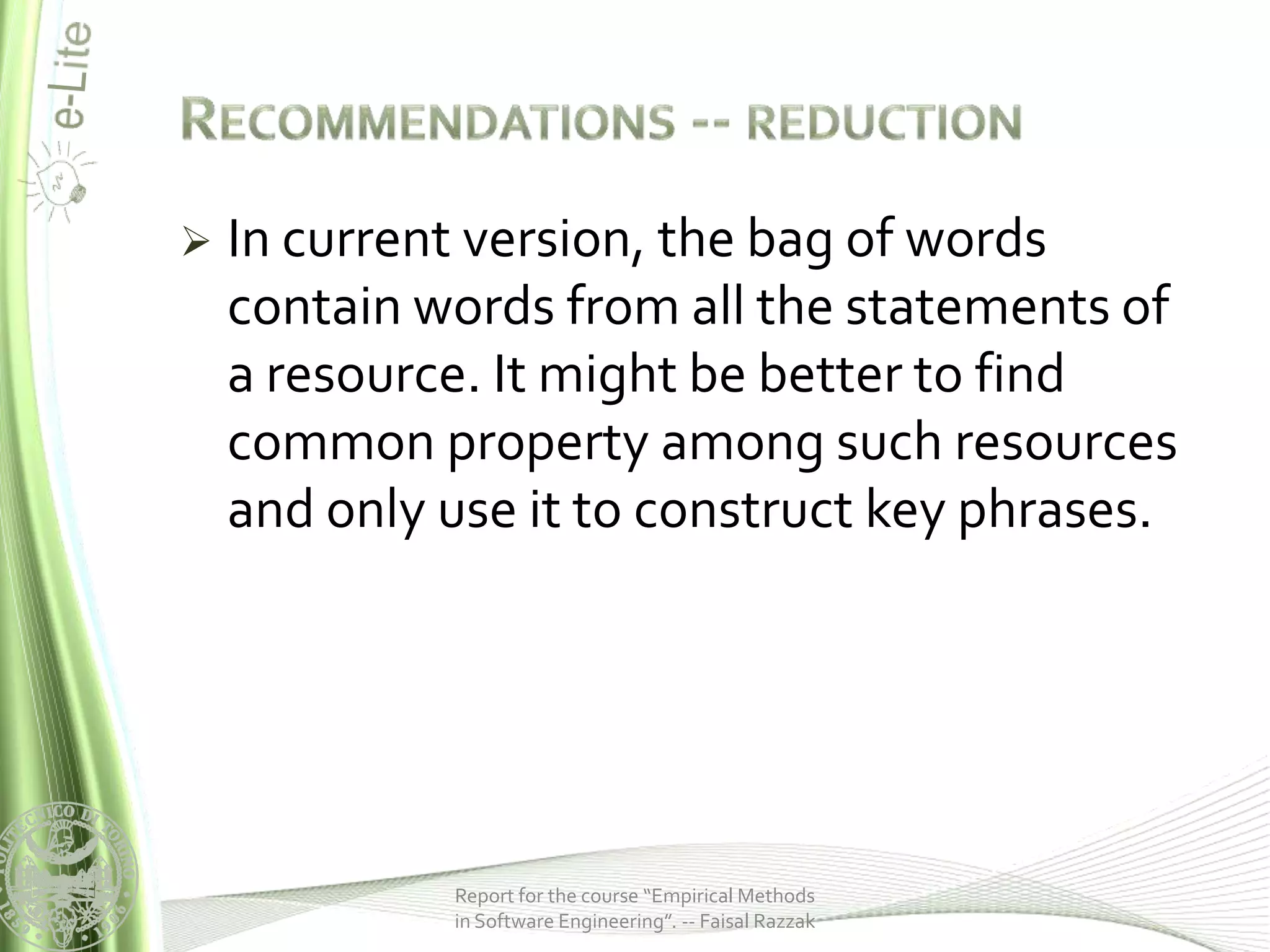    In current version, the bag of words
    contain words from all the statements of
    a resource. It might be better to find
    common property among such resources
    and only use it to construct key phrases.




             Report for the course “Empirical Methods
             in Software Engineering”. -- Faisal Razzak
 