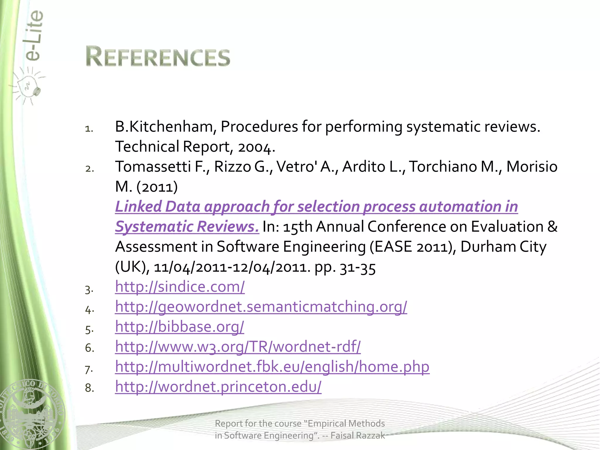 1.   B.Kitchenham, Procedures for performing systematic reviews.
     Technical Report, 2004.
2.   Tomassetti F., Rizzo G., Vetro' A., Ardito L., Torchiano M., Morisio
     M. (2011)
     Linked Data approach for selection process automation in
     Systematic Reviews. In: 15th Annual Conference on Evaluation &
     Assessment in Software Engineering (EASE 2011), Durham City
     (UK), 11/04/2011-12/04/2011. pp. 31-35
3.   http://sindice.com/
4.   http://geowordnet.semanticmatching.org/
5.   http://bibbase.org/
6.   http://www.w3.org/TR/wordnet-rdf/
7.   http://multiwordnet.fbk.eu/english/home.php
8.   http://wordnet.princeton.edu/

                    Report for the course “Empirical Methods
                    in Software Engineering”. -- Faisal Razzak
 