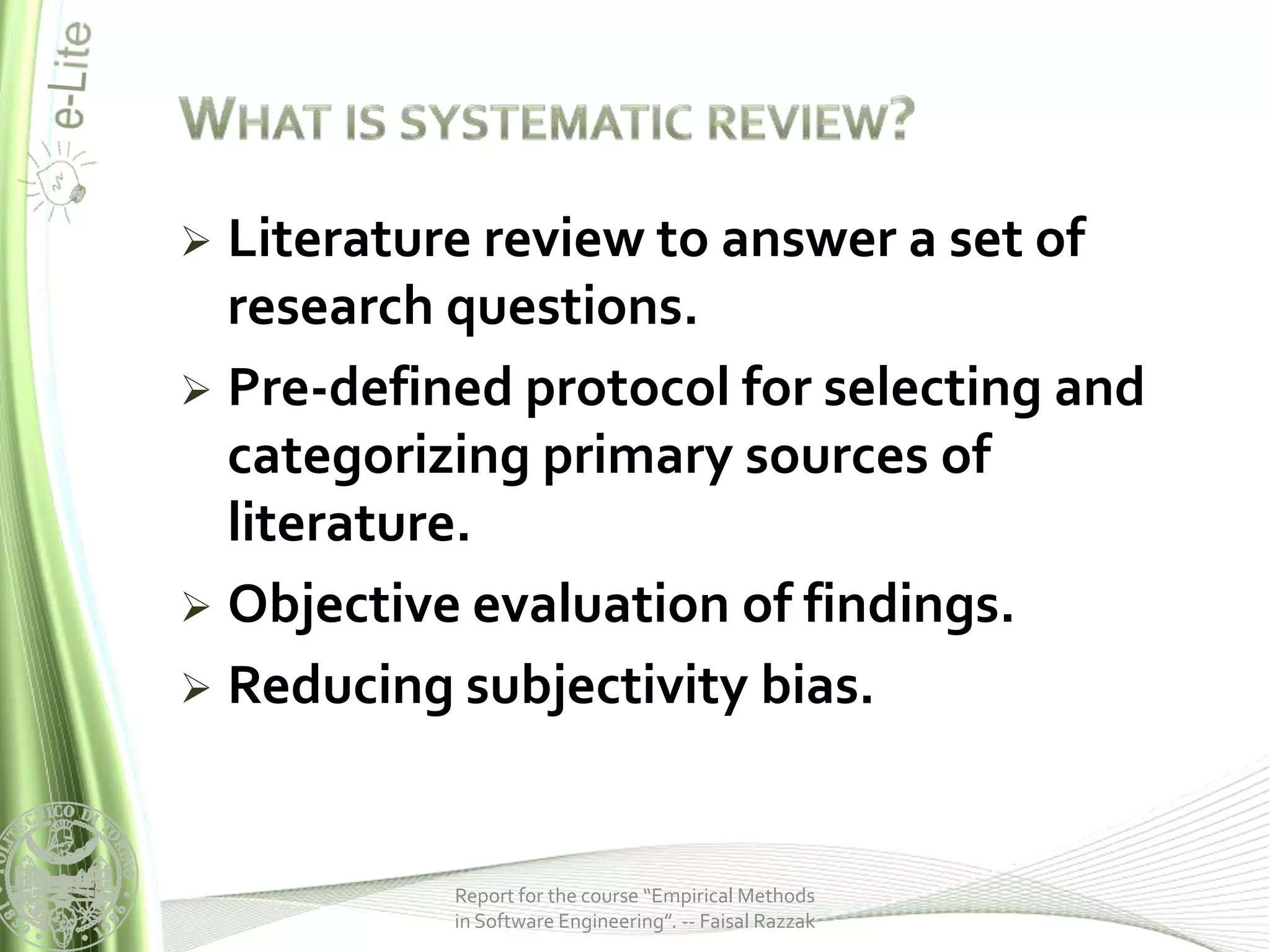  Literature review to answer a set of
  research questions.
 Pre-defined protocol for selecting and
  categorizing primary sources of
  literature.
 Objective evaluation of findings.
 Reducing subjectivity bias.



           Report for the course “Empirical Methods
           in Software Engineering”. -- Faisal Razzak
 