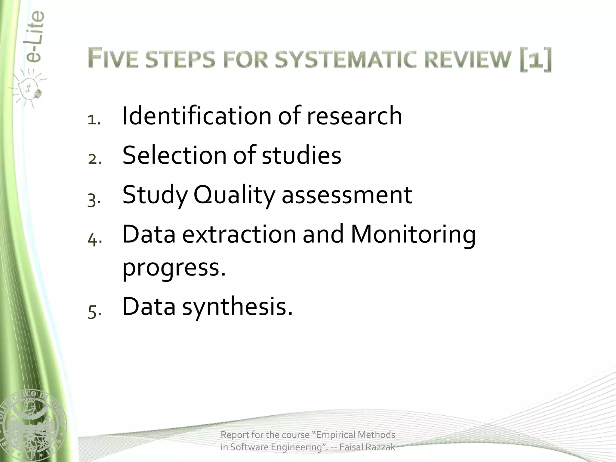 1.   Identification of research
2.   Selection of studies
3.   Study Quality assessment
4.   Data extraction and Monitoring
     progress.
5.   Data synthesis.



             Report for the course “Empirical Methods
             in Software Engineering”. -- Faisal Razzak
 