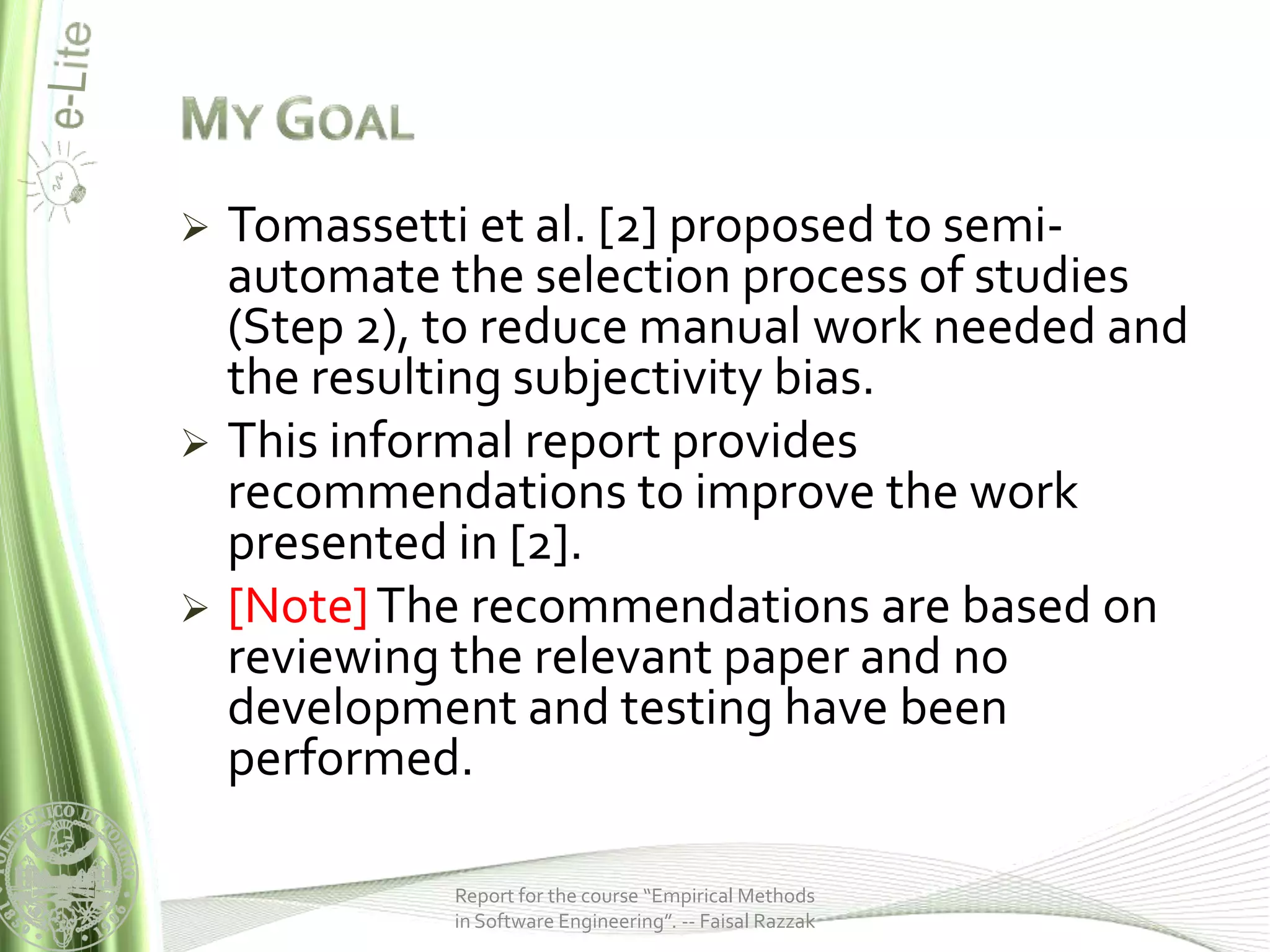    Tomassetti et al. [2] proposed to semi-
    automate the selection process of studies
    (Step 2), to reduce manual work needed and
    the resulting subjectivity bias.
   This informal report provides
    recommendations to improve the work
    presented in [2].
   [Note] The recommendations are based on
    reviewing the relevant paper and no
    development and testing have been
    performed.

             Report for the course “Empirical Methods
             in Software Engineering”. -- Faisal Razzak
 