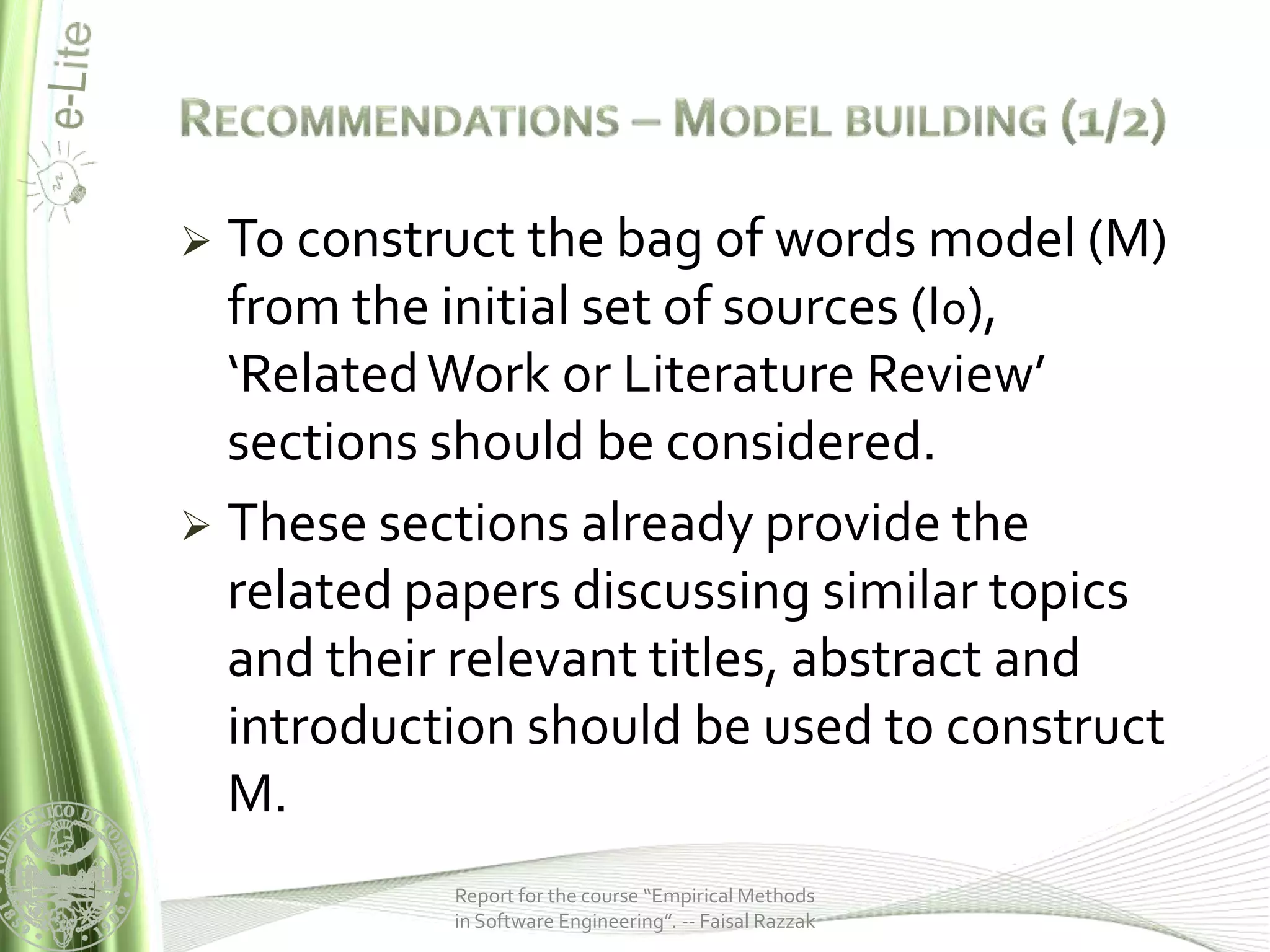  To construct the bag of words model (M)
  from the initial set of sources (I0),
  ‘Related Work or Literature Review’
  sections should be considered.
 These sections already provide the
  related papers discussing similar topics
  and their relevant titles, abstract and
  introduction should be used to construct
  M.
           Report for the course “Empirical Methods
           in Software Engineering”. -- Faisal Razzak
 