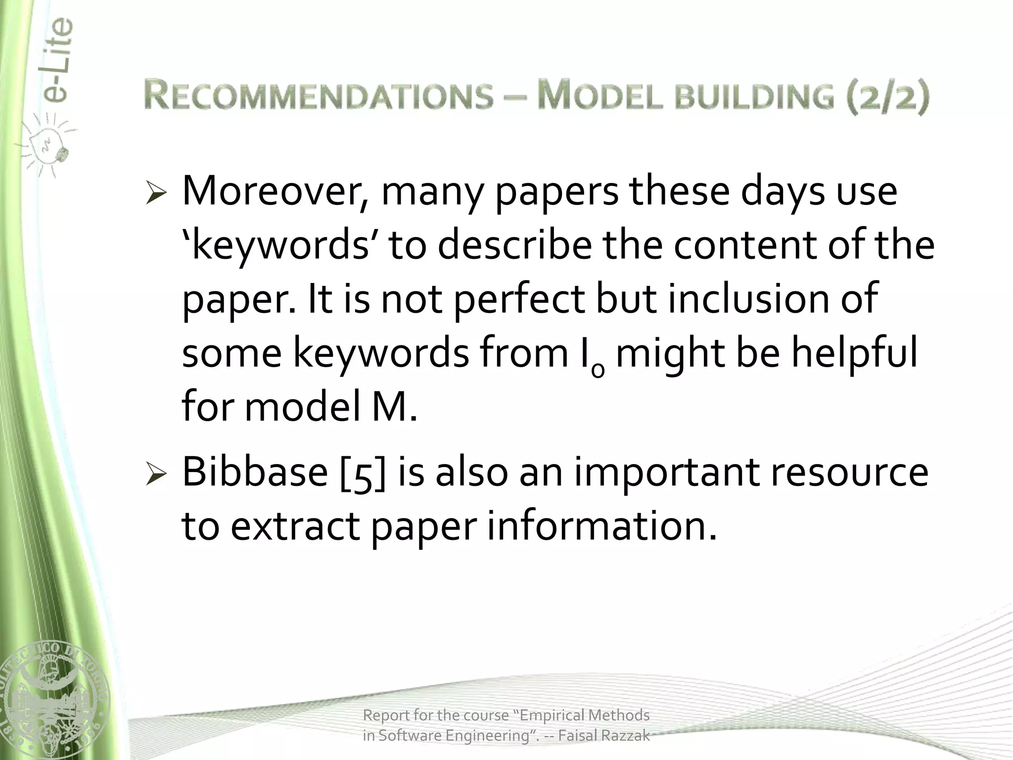  Moreover, many papers these days use
  ‘keywords’ to describe the content of the
  paper. It is not perfect but inclusion of
  some keywords from I0 might be helpful
  for model M.
 Bibbase [5] is also an important resource
  to extract paper information.



           Report for the course “Empirical Methods
           in Software Engineering”. -- Faisal Razzak
 