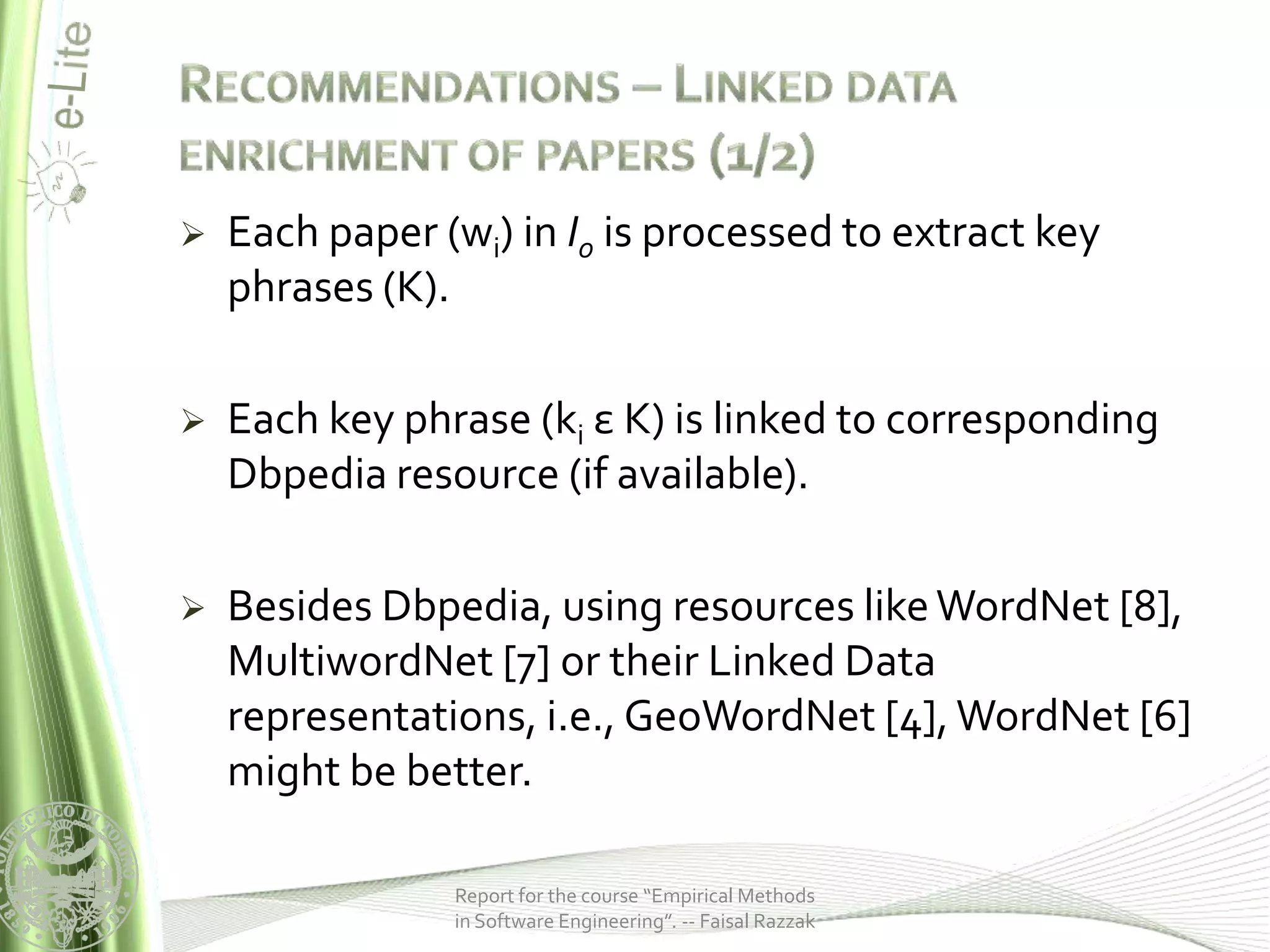    Each paper (wi) in I0 is processed to extract key
    phrases (K).

   Each key phrase (ki ε K) is linked to corresponding
    Dbpedia resource (if available).

   Besides Dbpedia, using resources like WordNet [8],
    MultiwordNet [7] or their Linked Data
    representations, i.e., GeoWordNet [4], WordNet [6]
    might be better.

                Report for the course “Empirical Methods
                in Software Engineering”. -- Faisal Razzak
 