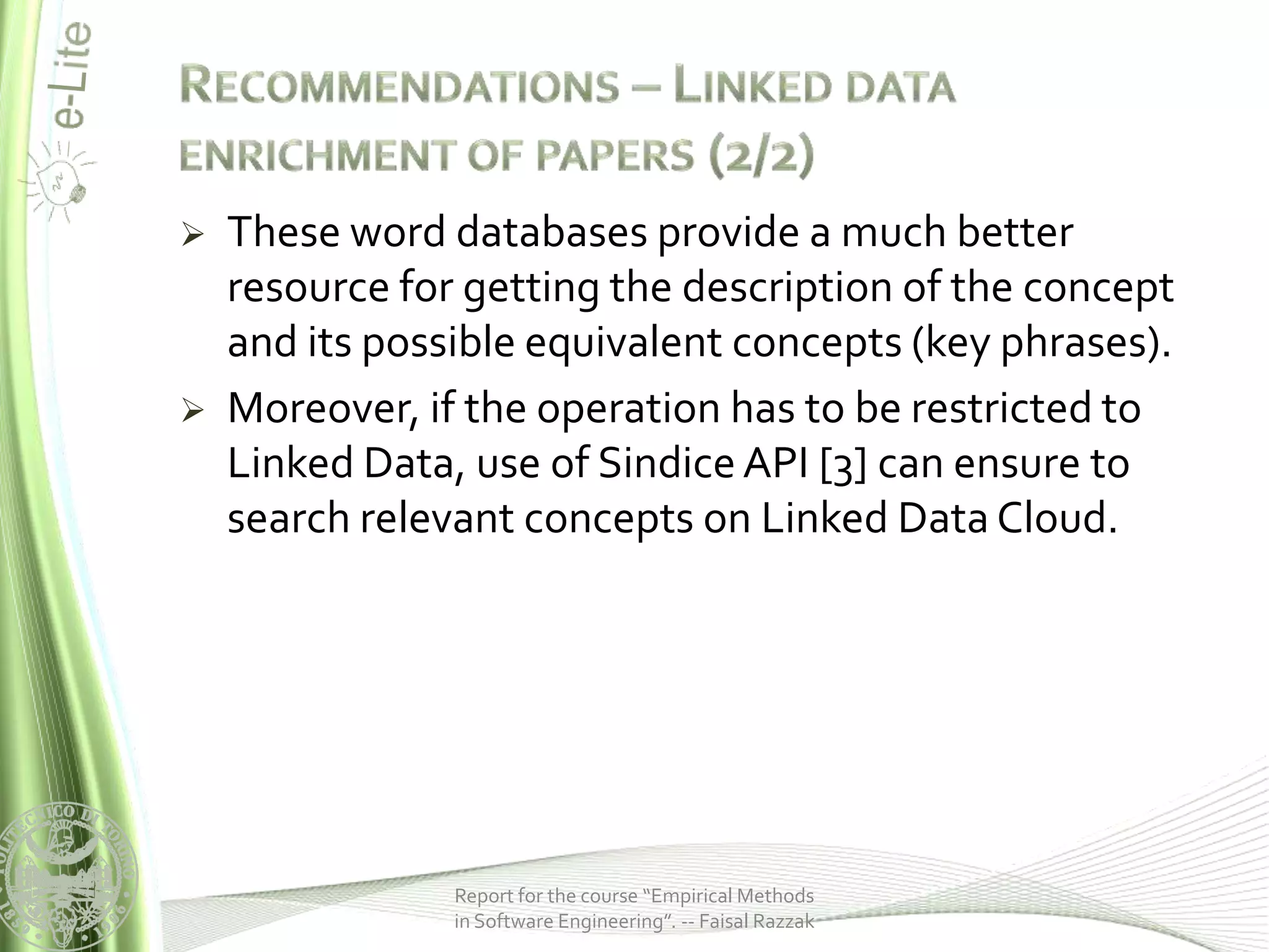    These word databases provide a much better
    resource for getting the description of the concept
    and its possible equivalent concepts (key phrases).
   Moreover, if the operation has to be restricted to
    Linked Data, use of Sindice API [3] can ensure to
    search relevant concepts on Linked Data Cloud.




                Report for the course “Empirical Methods
                in Software Engineering”. -- Faisal Razzak
 