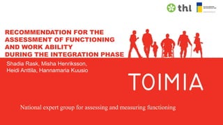 RECOMMENDATION FOR THE
ASSESSMENT OF FUNCTIONING
AND WORK ABILITY
DURING THE INTEGRATION PHASE
Shadia Rask, Misha Henriksson,
Heidi Anttila, Hannamaria Kuusio
National expert group for assessing and measuring functioning
 