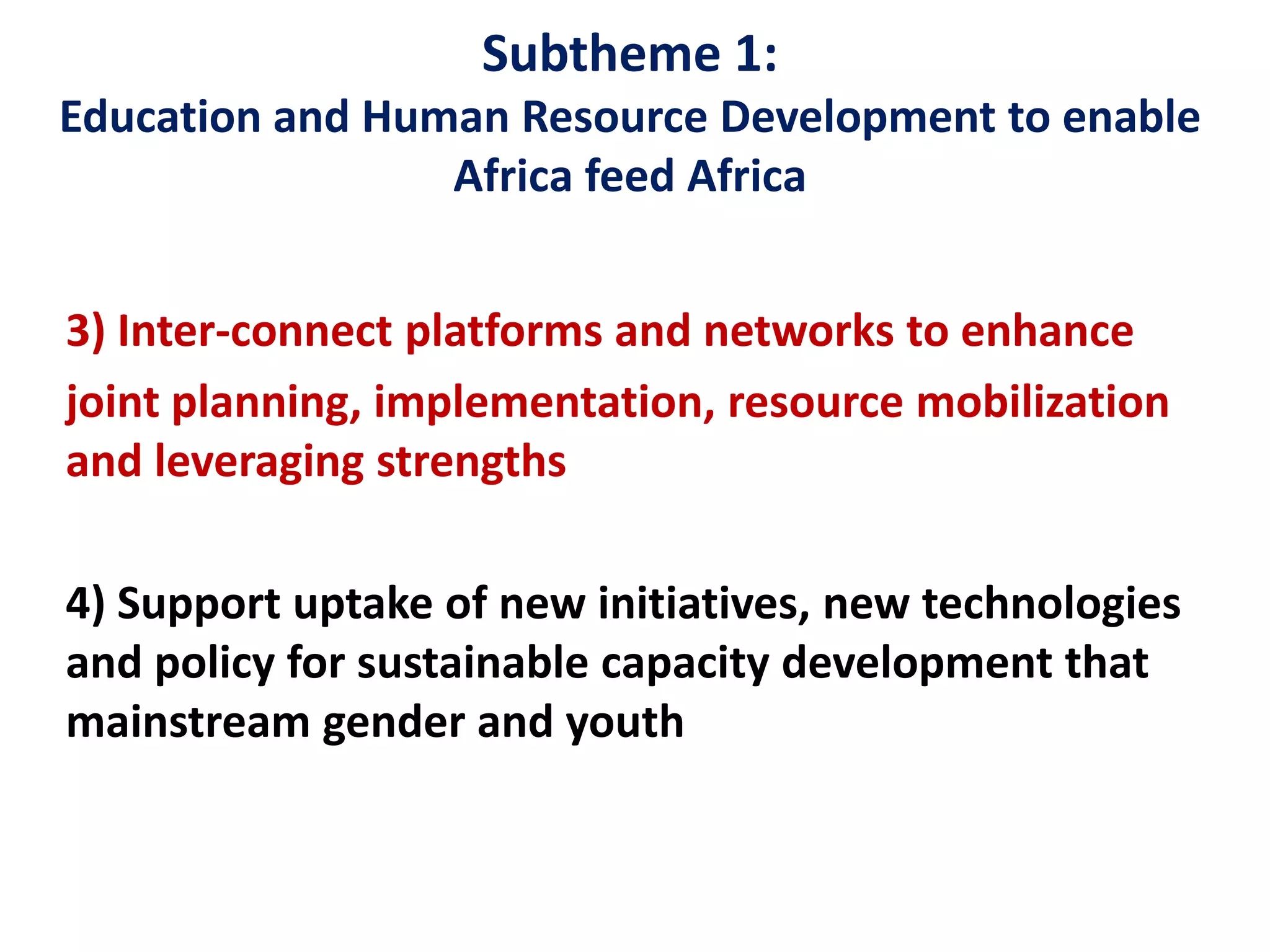 Subtheme 1:
Education and Human Resource Development to enable
Africa feed Africa
3) Inter-connect platforms and networks to enhance
joint planning, implementation, resource mobilization
and leveraging strengths
4) Support uptake of new initiatives, new technologies
and policy for sustainable capacity development that
mainstream gender and youth
 
