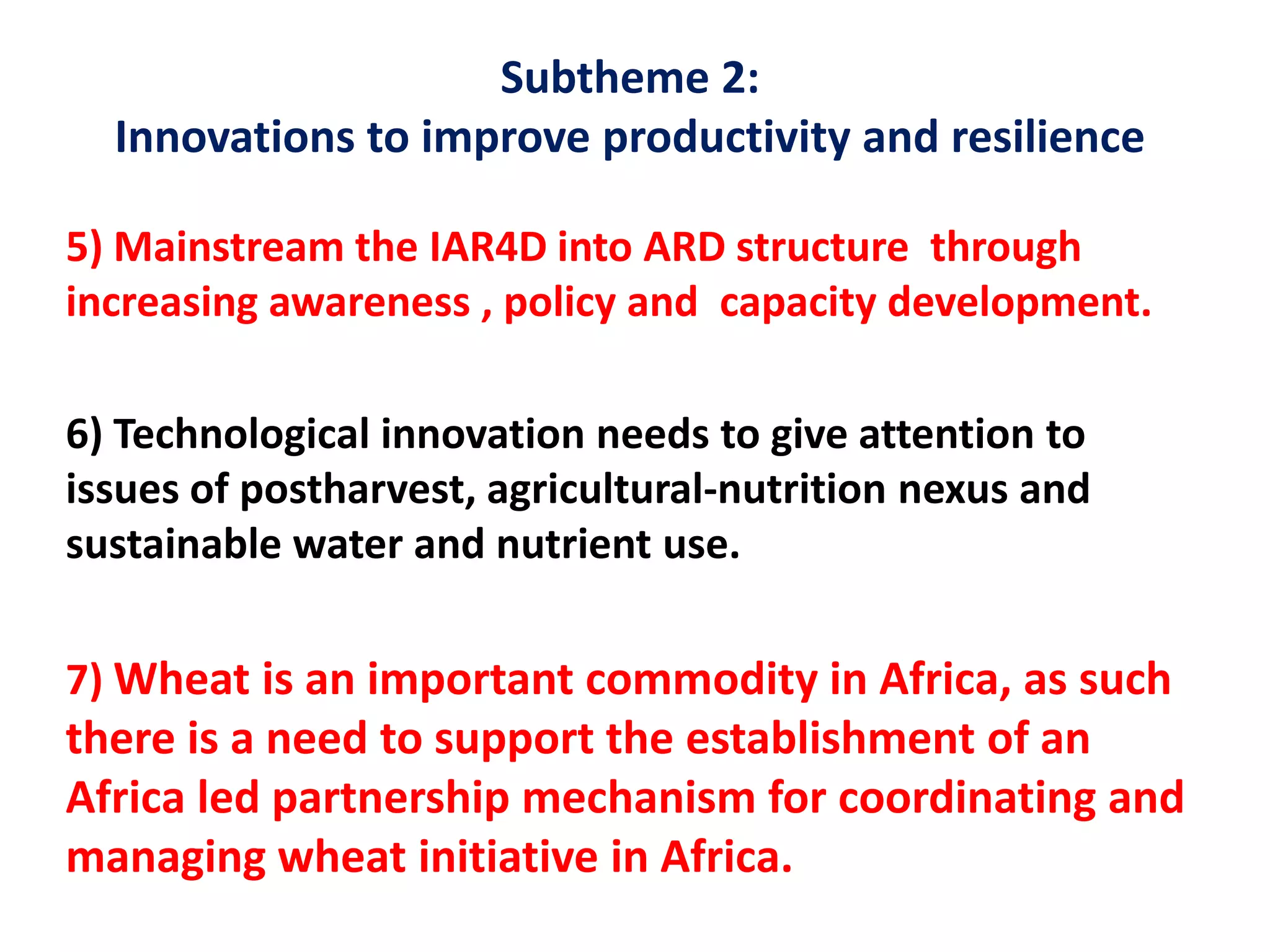 Subtheme 2:
Innovations to improve productivity and resilience
5) Mainstream the IAR4D into ARD structure through
increasing awareness , policy and capacity development.
6) Technological innovation needs to give attention to
issues of postharvest, agricultural-nutrition nexus and
sustainable water and nutrient use.
7) Wheat is an important commodity in Africa, as such
there is a need to support the establishment of an
Africa led partnership mechanism for coordinating and
managing wheat initiative in Africa.
 