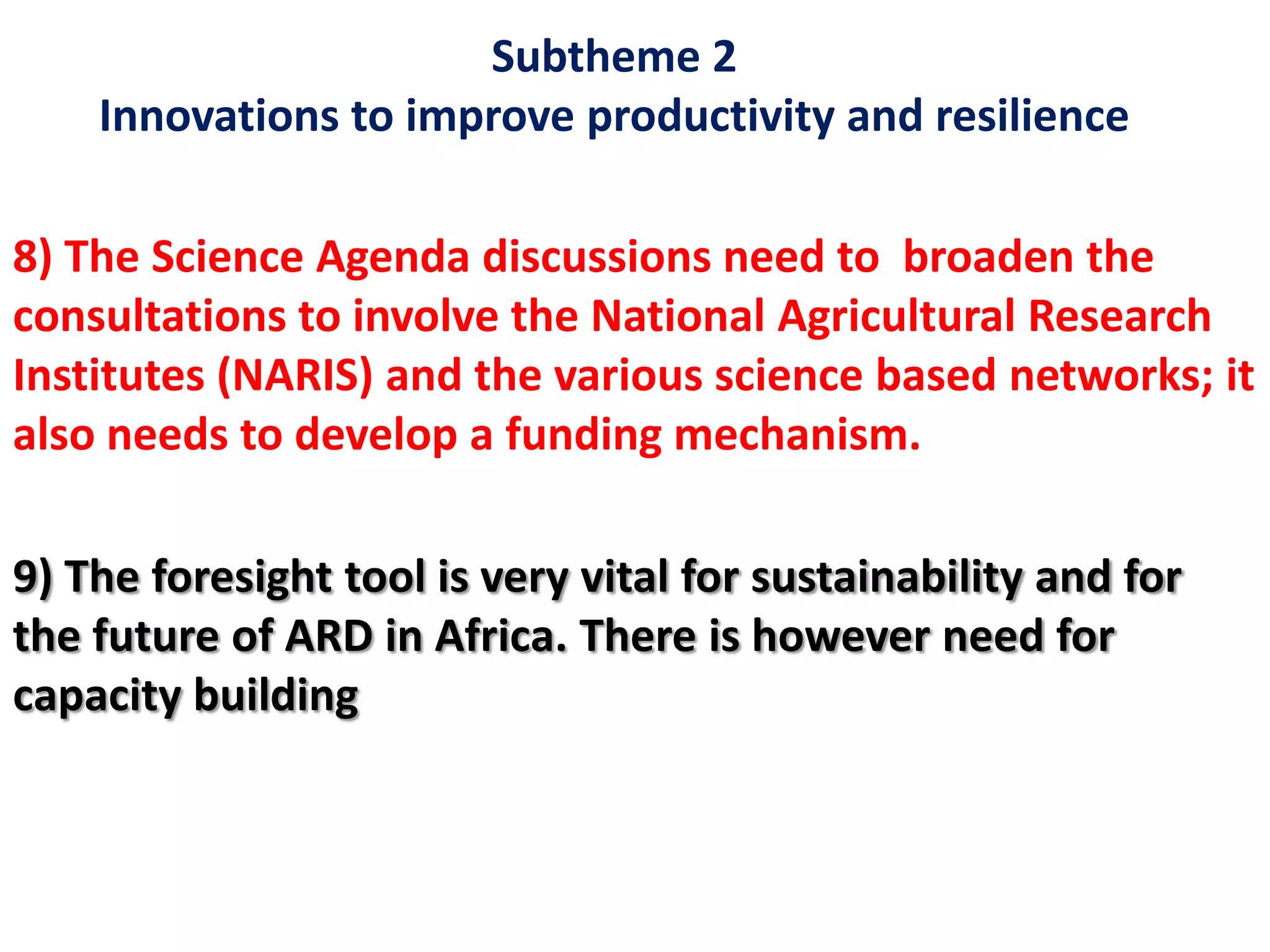 Subtheme 2
Innovations to improve productivity and resilience
8) The Science Agenda discussions need to broaden the
consultations to involve the National Agricultural Research
Institutes (NARIS) and the various science based networks; it
also needs to develop a funding mechanism.
9) The foresight tool is very vital for sustainability and for
the future of ARD in Africa. There is however need for
capacity building
 
