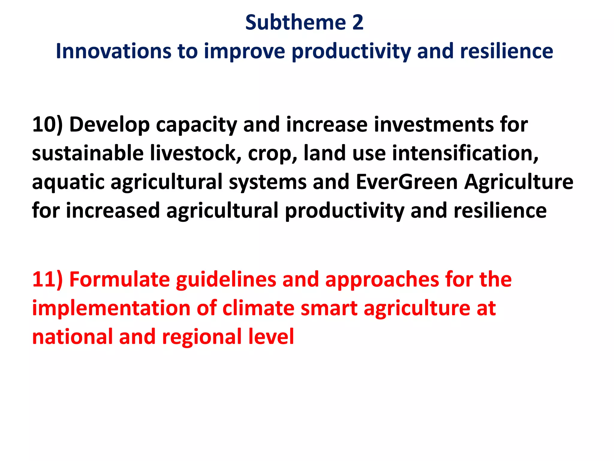 Subtheme 2
Innovations to improve productivity and resilience
10) Develop capacity and increase investments for
sustainable livestock, crop, land use intensification,
aquatic agricultural systems and EverGreen Agriculture
for increased agricultural productivity and resilience
11) Formulate guidelines and approaches for the
implementation of climate smart agriculture at
national and regional level
 