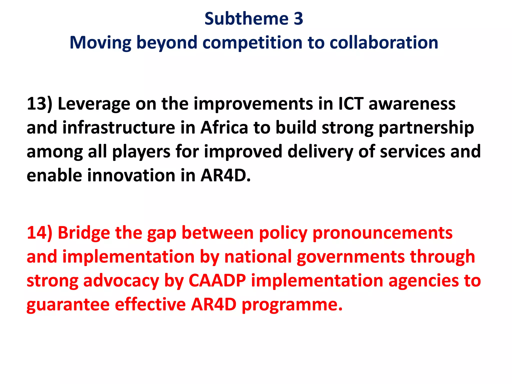 Subtheme 3
Moving beyond competition to collaboration
13) Leverage on the improvements in ICT awareness
and infrastructure in Africa to build strong partnership
among all players for improved delivery of services and
enable innovation in AR4D.
14) Bridge the gap between policy pronouncements
and implementation by national governments through
strong advocacy by CAADP implementation agencies to
guarantee effective AR4D programme.
 