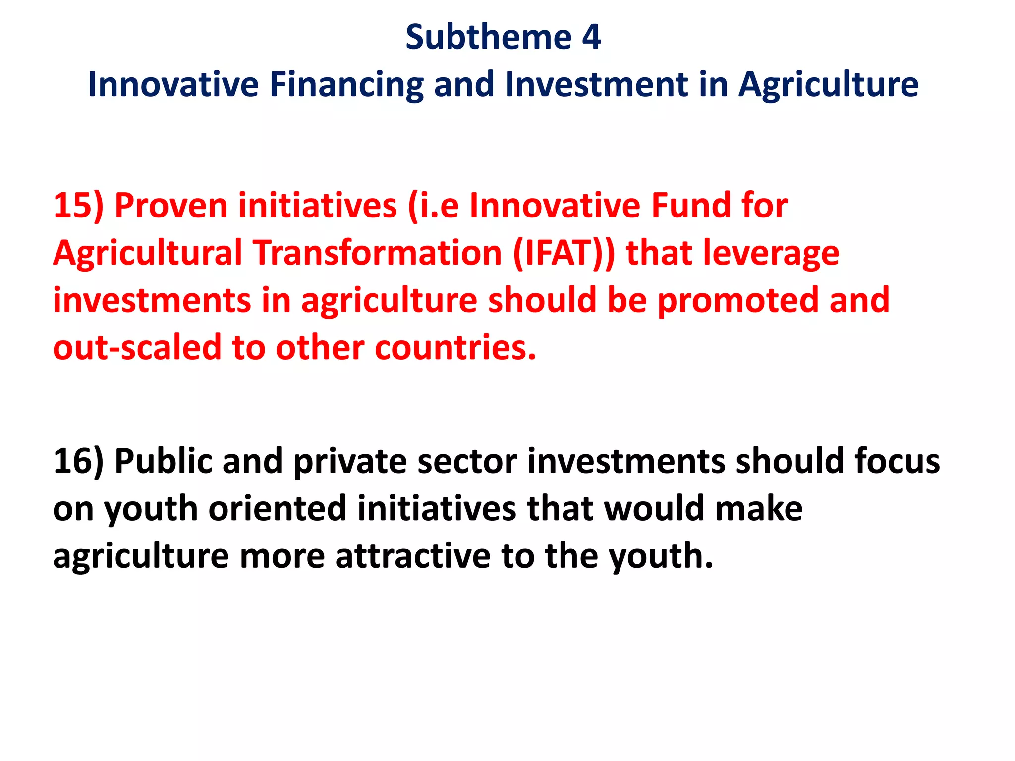 Subtheme 4
Innovative Financing and Investment in Agriculture
15) Proven initiatives (i.e Innovative Fund for
Agricultural Transformation (IFAT)) that leverage
investments in agriculture should be promoted and
out-scaled to other countries.
16) Public and private sector investments should focus
on youth oriented initiatives that would make
agriculture more attractive to the youth.
 