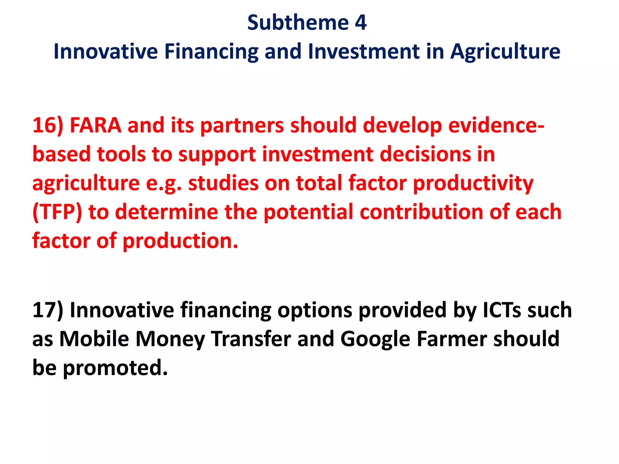 Subtheme 4
Innovative Financing and Investment in Agriculture
16) FARA and its partners should develop evidence-
based tools to support investment decisions in
agriculture e.g. studies on total factor productivity
(TFP) to determine the potential contribution of each
factor of production.
17) Innovative financing options provided by ICTs such
as Mobile Money Transfer and Google Farmer should
be promoted.
 