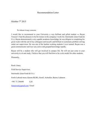 Recommendation Letter
October 7th
2015
To whom it may concern,
I would like to recommend to your University a very brilliant and gifted student --- Rayan
Youssef. I had the pleasure to be his trainer in the company I work for, Intermedic (Jean Farah &
Co.). Rayan demonstrated a very capable academic knowledge; he was diligent in completing his
given work with the aid of my colleagues and myself, and brilliant in systematic problem solving
under our supervision. He was one of the hardest working students I ever trained. Rayan was a
great communicator and was very active and grasped knowledge rapidly.
Rayan will be a student who will get involved in campus life. He will not just come to your
university to sit and study. I believe that you will find him to be a role model for other students.
Pleasantly,
Rock Litany
Field Service Supervisor,
Intermedic (Jean Farah & Co.)
Emile Lahoud street, Karam BLDG, Sioufi, Achrafier, Beirut, Lebanon
+961 71 246680 Cell
litanyrock@gmail.com Email
 