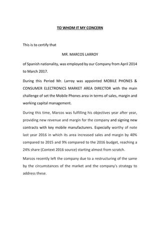 TO WHOM IT MY CONCERN
This is to certify that
MR. MARCOS LARROY
of Spanish nationality, was employed by our Company from April 2014
to March 2017.
During this Period Mr. Larroy was appointed MOBILE PHONES &
CONSUMER ELECTRONICS MARKET AREA DIRECTOR with the main
challenge of set the Mobile Phones area in terms of sales, margin and
working capital management.
During this time, Marcos was fulfilling his objectives year after year,
providing new revenue and margin for the company and signing new
contracts with key mobile manufacturers. Especially worthy of note
last year 2016 in which its area increased sales and margin by 40%
compared to 2015 and 9% compared to the 2016 budget, reaching a
24% share (Context 2016 source) starting almost from scratch.
Marcos recently left the company due to a restructuring of the same
by the circumstances of the market and the company's strategy to
address these.
 