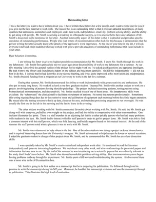 Outstanding letter
This is the letter you want to have written about you. I have written these letters for a few people, and I want to write one for you if
you give me the raw material to work with. The reason this is an outstanding letter is that it provides detailed descriptions of many
qualities that admissions committees and employers seek: hard work, independence, creativity, problem solving ability, and the ability
to get along with people. Mr. Smith is seeking a residency in orthopaedic surgery, so it is also useful to have an evaluation of Mr.
Smith’s dissection skills mentioned in the letter. Another noteworthy aspect of this letter is that it is detailed and provides specific
anecdotes of outstanding performance. People who read letters of recommendation often look for this because it demonstrates that the
person writing the letter actually knows the details of the applicant’s work experience. At the end of your time in my lab, I will ask
everyone (staff and other students) who has worked with you to provide anecdotes of outstanding performance that I can include in
your letter.
Dear Selection Committee,
I am writing this letter to give my highest possible recommendation for Mr. Smith. I know Mr. Smith through his work in
my laboratory. Mr. Smith first approached me two years ago about the possibility of work in my laboratory for a summer. At our
first meeting I described the general outline of the project the he might work on. He asked good questions and appeared intelligent.
He then went to the library and found many papers on the subject and read them carefully. He did this independently - I did not ask
him to do this. I learned that he had done this at our second meeting, and I was quite impressed at his motivation and independence.
Mr. Smith obtained funding from a program at our University to work in the lab for a summer.
During that summer, Mr. Smith demonstrated the ability to work independently with great creativity and enthusiasm. He
also put in many long hours. He worked as hard as my best graduate student. I teamed Mr. Smith with another student to work on a
project involving testing of patients having shoulder pathology. The project included recruiting patients, testing patients using
biomechanical instrumentation, and data analysis. Mr. Smith excelled in each one of these areas. His interpersonal skills were
excellent. He “schmoozed” the clinical staff to facilitate recruitment of patients. He tested the patients professionally. Sometimes
this testing required long days due to the extensive setup and calibration of equipment each morning before the clinic began operation.
He stayed after the testing sessions to back up data, clean up the area, and start data processing programs to run overnight. He was
usually the first one in the lab in the morning and the last to leave in the evening.
The other student working with Mr. Smith commented favorably about working with Mr. Smith. He said the Mr. Smith got
along well with everyone, pulled his own weight on the project, and had the ability to compromise with other team members. One
incident illustrates this point. There is a staff member in an adjoining lab that is a rather prickly person who has had many problems
with students in the past. Mr. Smith had to interact with this staff person in order to get his project done. Mr. Smith was able to find
a common interest with this staff person, which was folk dancing, and build a rapport based on this mutual interest. At the end of the
summer the staff person noted what a pleasure it was to work with Mr. Smith.
Mr. Smith also volunteered to help others in the lab. One of the other students was doing a project on knee biomechanics,
and it required harvesting knees from the University’s morgue. Mr. Smith volunteered to help harvest the knees on several occasions.
I asked the graduate student in charge of that project about Mr. Smith, and he commented that Mr. Smith has excellent dissection
skills.
I was especially taken by Mr. Smith’s creative mind and independent work ethic. He continued to read the literature
independently and generate interesting hypotheses. We met about every other week, and at several meetings he presented papers and
information that was new to me. By the end of the summer he was introducing me to scientific papers that were directly relevant to
his study that I hadn’t seen before. Mr. Smith also showed remarkable problem solving ability. Our instrumentation system began
having problems midway through his experiment. Mr. Smith spent a full weekend troubleshooting the system. He discovered there
was a loose wire in the A/D connection box.
Mr. Smith is going to be first author on a manuscript that he is preparing for publication. He followed through on his
promise to write the manuscript during his M2 year. Moreover, he handled the manuscript revisions and saw the manuscript through
to publication. This illustrates his high level of motivation.
 