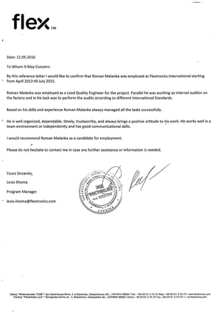 flex..
Date: 12.05.2016
To Whom It May Concern:
By this reference letter I would like to confirm that Roman Malanka was employed at Flextronics International starting
from April 2013 till July 2015.
Roman Malanka was employed as a Lead Quality Engineer for the project. Parallel he was working as internal auditor on
the factory and in his task was to perform the audits according to different International Standards.
Based on his skills and experience Roman Malanka always managed all the tasks successfully.
He is well organized, dependable, timely, trustworthy, and always brings a positive attitude to his work. He works well in a
team environment or independently and has good communicational skills.
I would recommend Roman Malanka as a candidate for employment.
a
Please do not hesitate to contact me in case any further assistance or information is needed.
Yours Sincerely,
Lesia Khoma
Program Manager
* lesia.khoma@flextronics.com
Saeop “øneIccTpoHiKc 1aDB” I aynBeperiscbKa-6IYHa. 4. M.MyKaYeBo, SaKapnalcbKa nSa, YKPA1I-1A89600 Ten.: +38 03131 3-75-72 øaKc: +36 03131 3-75-72 I www.tlextronics.com
Factory “Flextronics LLC’ I Beregivska-bichna sIr., 4, Mukachevo, Zakarpatska obi., UKRAINE 696001 Direct: ÷3603131 3-75-72 Fax; +3603131 3-75-721 v’,~w.flextronics.com
 