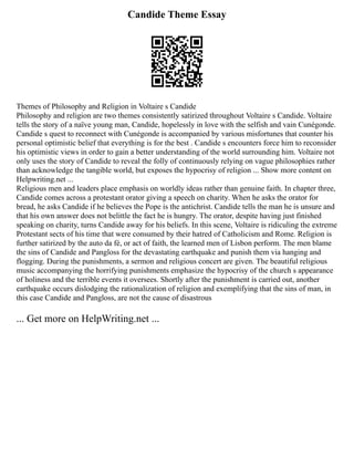 Candide Theme Essay
Themes of Philosophy and Religion in Voltaire s Candide
Philosophy and religion are two themes consistently satirized throughout Voltaire s Candide. Voltaire
tells the story of a naïve young man, Candide, hopelessly in love with the selfish and vain Cunégonde.
Candide s quest to reconnect with Cunégonde is accompanied by various misfortunes that counter his
personal optimistic belief that everything is for the best . Candide s encounters force him to reconsider
his optimistic views in order to gain a better understanding of the world surrounding him. Voltaire not
only uses the story of Candide to reveal the folly of continuously relying on vague philosophies rather
than acknowledge the tangible world, but exposes the hypocrisy of religion ... Show more content on
Helpwriting.net ...
Religious men and leaders place emphasis on worldly ideas rather than genuine faith. In chapter three,
Candide comes across a protestant orator giving a speech on charity. When he asks the orator for
bread, he asks Candide if he believes the Pope is the antichrist. Candide tells the man he is unsure and
that his own answer does not belittle the fact he is hungry. The orator, despite having just finished
speaking on charity, turns Candide away for his beliefs. In this scene, Voltaire is ridiculing the extreme
Protestant sects of his time that were consumed by their hatred of Catholicism and Rome. Religion is
further satirized by the auto da fé, or act of faith, the learned men of Lisbon perform. The men blame
the sins of Candide and Pangloss for the devastating earthquake and punish them via hanging and
flogging. During the punishments, a sermon and religious concert are given. The beautiful religious
music accompanying the horrifying punishments emphasize the hypocrisy of the church s appearance
of holiness and the terrible events it oversees. Shortly after the punishment is carried out, another
earthquake occurs dislodging the rationalization of religion and exemplifying that the sins of man, in
this case Candide and Pangloss, are not the cause of disastrous
... Get more on HelpWriting.net ...
 