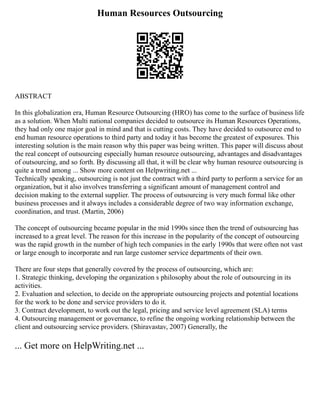 Human Resources Outsourcing
ABSTRACT
In this globalization era, Human Resource Outsourcing (HRO) has come to the surface of business life
as a solution. When Multi national companies decided to outsource its Human Resources Operations,
they had only one major goal in mind and that is cutting costs. They have decided to outsource end to
end human resource operations to third party and today it has become the greatest of exposures. This
interesting solution is the main reason why this paper was being written. This paper will discuss about
the real concept of outsourcing especially human resource outsourcing, advantages and disadvantages
of outsourcing, and so forth. By discussing all that, it will be clear why human resource outsourcing is
quite a trend among ... Show more content on Helpwriting.net ...
Technically speaking, outsourcing is not just the contract with a third party to perform a service for an
organization, but it also involves transferring a significant amount of management control and
decision making to the external supplier. The process of outsourcing is very much formal like other
business processes and it always includes a considerable degree of two way information exchange,
coordination, and trust. (Martin, 2006)
The concept of outsourcing became popular in the mid 1990s since then the trend of outsourcing has
increased to a great level. The reason for this increase in the popularity of the concept of outsourcing
was the rapid growth in the number of high tech companies in the early 1990s that were often not vast
or large enough to incorporate and run large customer service departments of their own.
There are four steps that generally covered by the process of outsourcing, which are:
1. Strategic thinking, developing the organization s philosophy about the role of outsourcing in its
activities.
2. Evaluation and selection, to decide on the appropriate outsourcing projects and potential locations
for the work to be done and service providers to do it.
3. Contract development, to work out the legal, pricing and service level agreement (SLA) terms
4. Outsourcing management or governance, to refine the ongoing working relationship between the
client and outsourcing service providers. (Shiravastav, 2007) Generally, the
... Get more on HelpWriting.net ...
 