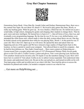 Gray Hat Chapter Summary
Generations Series Book 1 Gray Hats By: Joseph Lieber and Zachary Hammerman Once, there was a
boy named Tom Tapia. He was about 10, almost 11. He loved to play games like Stare_Woofs, or
really any hacking game. When he grew up... he was a hacker, a black hat one. He started out as just a
script kiddy, in high school, changing his grades and charging other students to change theirs. Then he
grew more and more intelligent. He learned how to hack in C++, then all forms of Java, then Lua, and
eventually every programming language. By the time he was 25, he was a very skilled hacker, even
attempted the white house once, almost made it when the daily system reboot threw em out. One day,
he heard a knock on his apartment door while he was playing Stare_Woofs 3. At this point he was 31
years old. This is the CIA. Open up or we will arrest. He opened the door and asked what was
happening and one of the agents said We have retraced a large surplus of illegal hacks back to this
location, we have a permit to search your computer . Tom allowed them to search his computer... that
he had his best defenses on. They hadn t found much ... Show more content on Helpwriting.net ...
Corona tossed Tom a cryoptic jacket and a pair of 1337 (Pronounced Thirteen Thirty Seven) grade
gloves as the CIA calls it. Unlike Corona s, jacket and gloves, Tom s were glowing cyan, because the
CIA somehow found out his favorite color. Or maybe it was the nanobots making it cyan. How will I
know how to control it? Tom asked. Confía en mí, lo sabrás Corona responded. Tom understood what
this meant, and understood what to do. He put on the coat and gloves, and turned invisible on his will.
Tom kept going visible and invisible just to see what it felt like. Tom tried the gloves to access the
backdoor he planted and couldn t, he needed a computer screen to see what he was
... Get more on HelpWriting.net ...
 