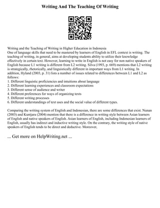 Writing And The Teaching Of Writing
Writing and the Teaching of Writing in Higher Education in Indonesia
One of language skills that need to be mastered by learners of English in EFL context is writing. The
teaching of writing, in general, aims at developing students ability to utilize their knowledge
effectively in certain text. However, learning to write in English is not easy for non native speakers of
English because L1 writing is different from L2 writing. Silva (1993, p. 669) mentions that L2 writing
is strategically, rhetorically, and linguistically different in important ways from L1 writing. In
addition, Hyland (2003, p. 31) lists a number of issues related to differences between L1 and L2 as
follows:
1. Different linguistic proficiencies and intuitions about language
2. Different learning experiences and classroom expectations
3. Different sense of audience and writer
4. Different preferences for ways of organizing texts
5. Different writing processes
6. Different understandings of text uses and the social value of different types.
Comparing the writing system of English and Indonesian, there are some differences that exist. Nunan
(2003) and Kuntjara (2004) mention that there is a difference in writing style between Asian learners
of English and native speakers of English. Asian learners of English, including Indonesian learners of
English, usually has indirect and inductive writing style. On the contrary, the writing style of native
speakers of English tends to be direct and deductive. Moreover,
... Get more on HelpWriting.net ...
 