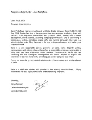 Recommendation Letter – Jane Prokofieva
Date: 30.06.2019
To whom it may concern,
Jane Prokofieva has been working at UniMedia Digital company from 25.06.2018 till
July 2019. During her time in the company Jane was engaged in closing deals with
partners, build long-term partnerships with potential clients, dealing with business
development, direct partners, analyzing campaign performance. She is succeeding in
optimization, testing, monetizing digital traffic and running campaign. She was very
attentive to her tasks, filling them out in the best professional manner and had a great
progress in work.
Jane is a very responsible person, performs all tasks, works diligently, politely
communicates with clients, showed herself as a responsible employee, who is able to
study and train new employees, rather sociable, communicable, tactful and not
conflicting with the colleagues, management and clients. Aspires to acquire new
knowledge to be even more useful for colleagues and the company as a whole.
During her work she got acquainted with the rules of the company and strictly adheres
to them.
Jane is a dedicated worker with passion to her working responsibilities, I highly
recommend her as a loyal, professional and hardworking employee.
Sincerely,
Yaron Tomchin
CEO UniMedia Digital
yaron@wmadv.com
.
 