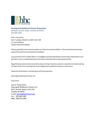 Housing and Healthcare Finance Corporation
64 North Summit Street, Tenafly, NJ 07670
201-683-2382
From: TonyPerez
Sent:Tuesday,October13, 2015 10:17 AM
To: Laura McCabe
Subject:Recommendation
Please acceptthisemail communicationasaletterof recommendation. Youare welcome toprovide a
copy of thisemail toany prospective employer.
Laura joinedourfirminMay 2014 as a mortgage associate attendingtoseveral tasksandprojectsinour
portfolio.Lauraisa dedicatedandconscientiousindividual withstronganalytical skills.
Regretfullywe cannotretainherservicesdue toadrop inbusinessvolume.Iwouldnot hesitate tobring
herback to the firmor provide full time employmentshouldthe needarise inthe future.
Please donothesitate incontactingme withanyquestions.
Housing& Healthcare Finance,LLC
Tony Perez
Jose A. (Tony) Perez
Housing & Healthcare Finance, LLC
64 N. Summit Street, Suite 214
Tenafly, NJ 07670
E-mail: tperez@hhcfinance.com
Tel. : 201-683-2387
Mob.: 908-432-2995
 