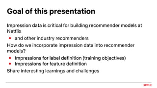 Goal of this presentation
Impression data is critical for building recommender models at
Netflix
● and other industry recommenders
How do we incorporate impression data into recommender
models?
● Impressions for label definition (training objectives)
● Impressions for feature definition
Share interesting learnings and challenges
 