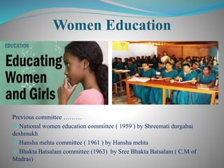 Previous committee ………
 National women education committee ( 1959 ) by Shreemati durgabai
deshmukh
 Hansha mehta committee ( 1961 ) by Hansha mehta
 Bhakta Batsalam committee (1963) by Sree Bhakta Batsalam ( C.M of
Madras)
 