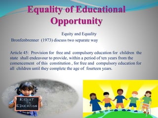 Equity and Equality
Bronfenbrenner (1973) discuss two separate way
Article 45: Provision for free and compulsory education for children the
state shall endeavour to provide, within a period of ten years from the
comencement of this constitution , for free and compulsory education for
all children until they complete the age of fourteen years.
 