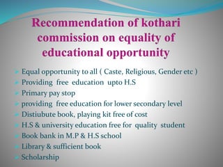  Equal opportunity to all ( Caste, Religious, Gender etc )
 Providing free education upto H.S
 Primary pay stop
 providing free education for lower secondary level
 Distiubute book, playing kit free of cost
 H.S & university education free for quality student
 Book bank in M.P & H.S school
 Library & sufficient book
 Scholarship
 