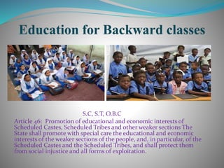 S.C, S.T, O.B.C
Article 46: Promotion of educational and economic interests of
Scheduled Castes, Scheduled Tribes and other weaker sections The
State shall promote with special care the educational and economic
interests of the weaker sections of the people, and, in particular, of the
Scheduled Castes and the Scheduled Tribes, and shall protect them
from social injustice and all forms of exploitation.
 