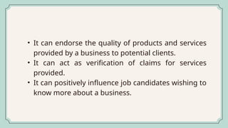 • It can endorse the quality of products and services
provided by a business to potential clients.
• It can act as verification of claims for services
provided.
• It can positively influence job candidates wishing to
know more about a business.
 