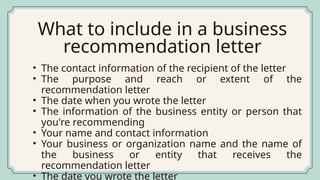 • The contact information of the recipient of the letter
• The purpose and reach or extent of the
recommendation letter
• The date when you wrote the letter
• The information of the business entity or person that
you're recommending
• Your name and contact information
• Your business or organization name and the name of
the business or entity that receives the
recommendation letter
• The date you wrote the letter
What to include in a business
recommendation letter
 