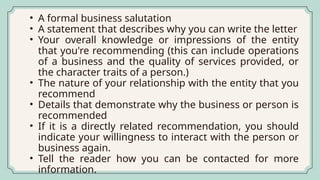 • A formal business salutation
• A statement that describes why you can write the letter
• Your overall knowledge or impressions of the entity
that you're recommending (this can include operations
of a business and the quality of services provided, or
the character traits of a person.)
• The nature of your relationship with the entity that you
recommend
• Details that demonstrate why the business or person is
recommended
• If it is a directly related recommendation, you should
indicate your willingness to interact with the person or
business again.
• Tell the reader how you can be contacted for more
information.
 