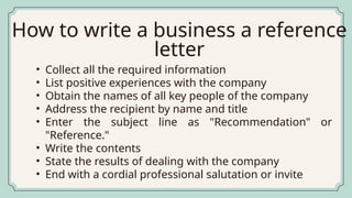 • Collect all the required information
• List positive experiences with the company
• Obtain the names of all key people of the company
• Address the recipient by name and title
• Enter the subject line as "Recommendation" or
"Reference."
• Write the contents
• State the results of dealing with the company
• End with a cordial professional salutation or invite
How to write a business a reference
letter
 